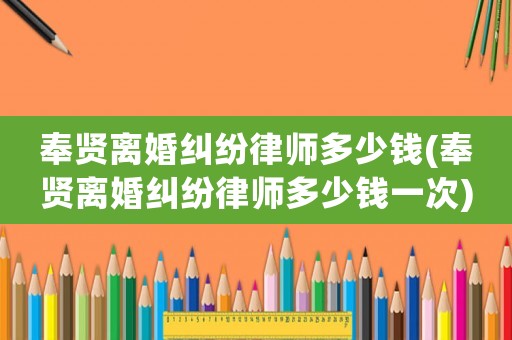 奉賢離婚糾紛律師多少錢(奉賢離婚糾紛律師多少錢一次)