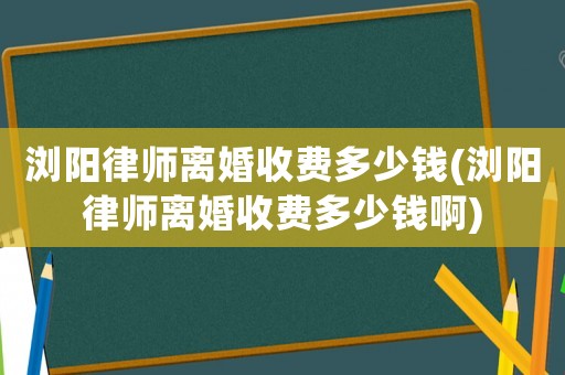 瀏陽律師離婚收費多少錢(瀏陽律師離婚收費多少錢啊)