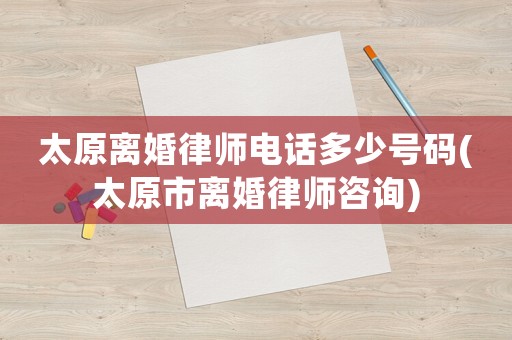 太原離婚律師電話多少號碼(太原市離婚律師咨詢)