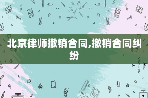 北京律師撤銷合同,撤銷合同糾紛