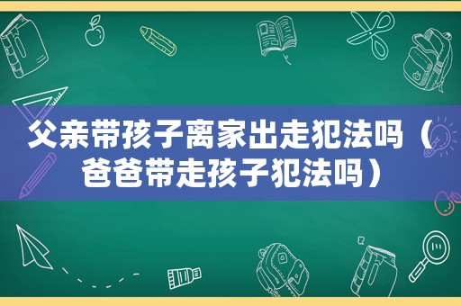 父親帶孩子離家出走犯法嗎（爸爸帶走孩子犯法嗎）