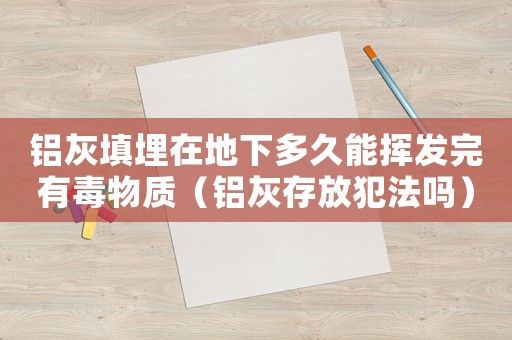鋁灰填埋在地下多久能揮發完有毒物質（鋁灰存放犯法嗎）