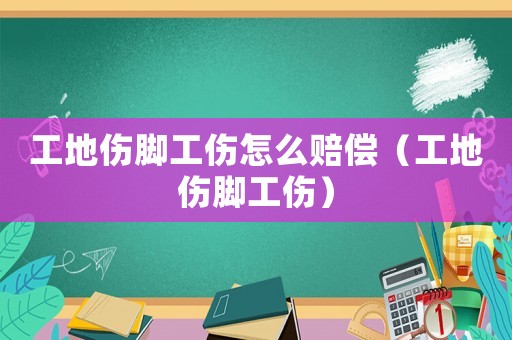 工地傷腳工傷怎么賠償（工地傷腳工傷）