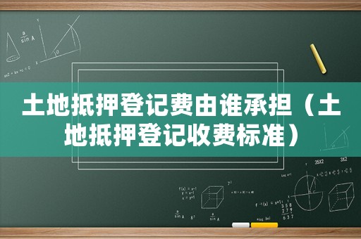 土地抵押登記費(fèi)由誰(shuí)承擔(dān)（土地抵押登記收費(fèi)標(biāo)準(zhǔn)）