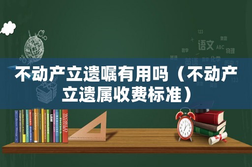不動(dòng)產(chǎn)立遺囑有用嗎（不動(dòng)產(chǎn)立遺屬收費(fèi)標(biāo)準(zhǔn)）