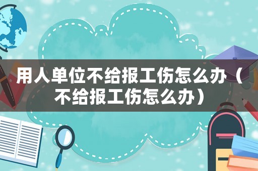 用人單位不給報工傷怎么辦（不給報工傷怎么辦）