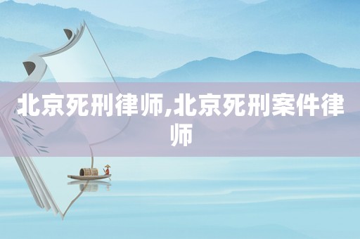 北京死刑律師,北京死刑案件律師