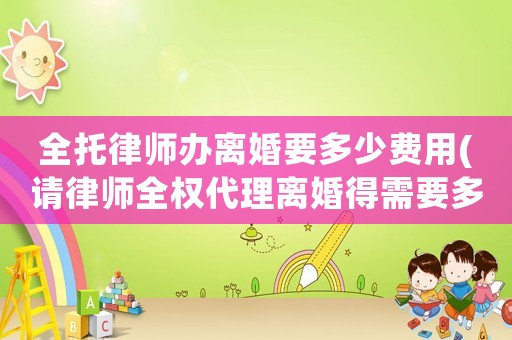 全托律師辦離婚要多少費(fèi)用(請(qǐng)律師全權(quán)代理離婚得需要多少費(fèi)用)