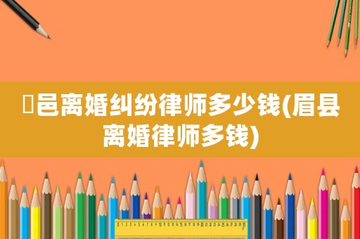 鄠邑離婚糾紛律師多少錢(眉縣離婚律師多錢)