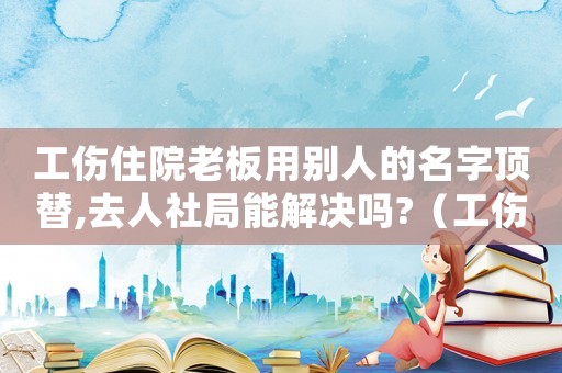 工傷住院老板用別人的名字頂替,去人社局能解決嗎?（工傷用別人名字會(huì)有啥結(jié)果）