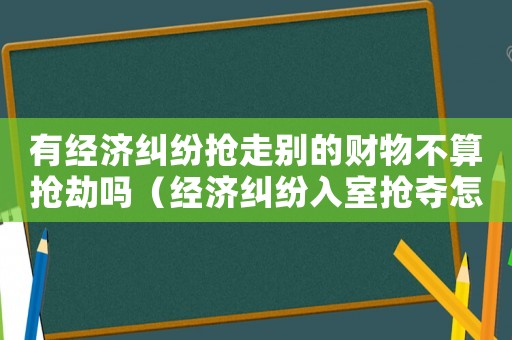 有經濟糾紛搶走別的財物不算搶劫嗎（經濟糾紛入室搶奪怎么定罪）