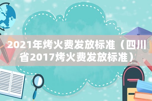 2021年烤火費發(fā)放標準（四川省2017烤火費發(fā)放標準）
