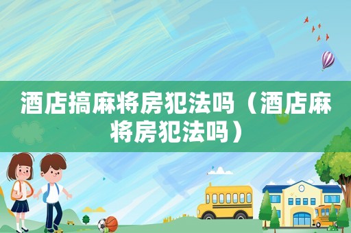 酒店搞麻將房犯法嗎（酒店麻將房犯法嗎）
