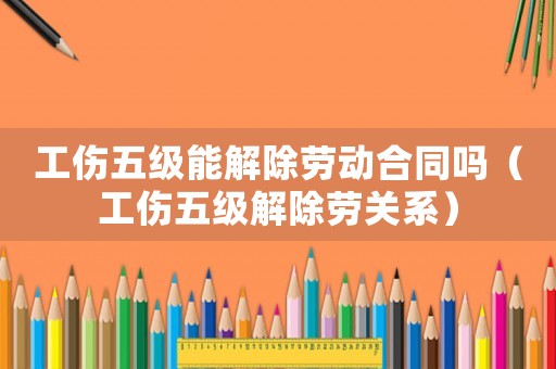 工傷五級能解除勞動合同嗎（工傷五級解除勞關系）