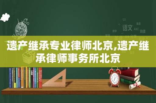遺產繼承專業律師北京,遺產繼承律師事務所北京