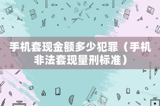 手機套現金額多少犯罪（手機非法套現量刑標準）