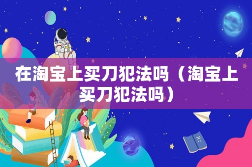 在淘寶上買刀犯法嗎（淘寶上買刀犯法嗎）