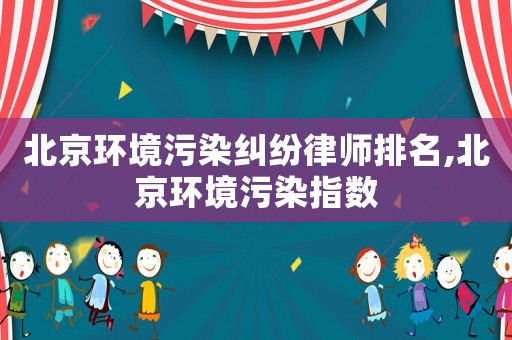 北京環境污染糾紛律師排名,北京環境污染指數