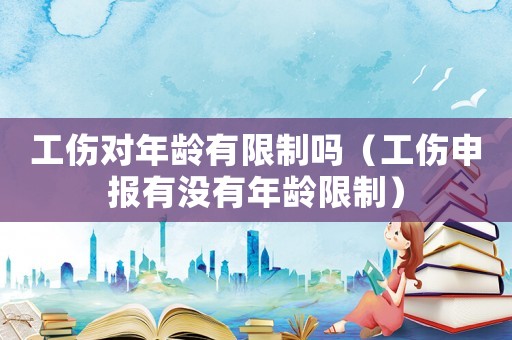 工傷對年齡有限制嗎（工傷申報有沒有年齡限制）