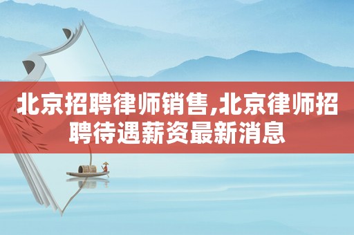 北京招聘律師銷售,北京律師招聘待遇薪資最新消息