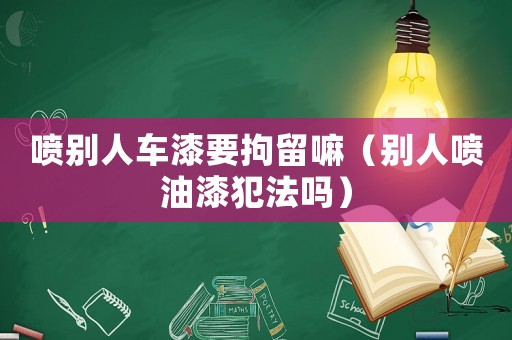 噴別人車漆要拘留嘛（別人噴油漆犯法嗎）