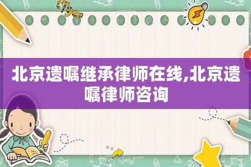 北京遺囑繼承律師在線,北京遺囑律師咨詢