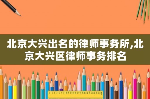 北京大興出名的律師事務(wù)所,北京大興區(qū)律師事務(wù)排名