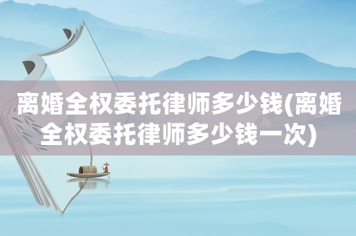 離婚全權委托律師多少錢(離婚全權委托律師多少錢一次)