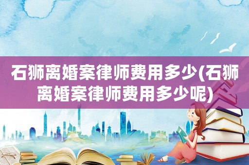 石獅離婚案律師費(fèi)用多少(石獅離婚案律師費(fèi)用多少呢)