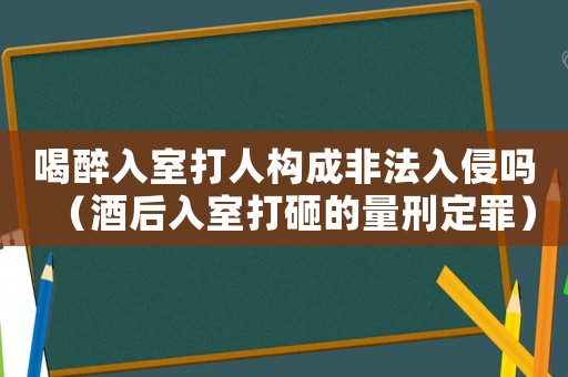 喝醉入室打人構成非法入侵嗎（酒后入室打砸的量刑定罪）