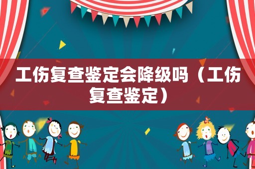 工傷復查鑒定會降級嗎（工傷復查鑒定）
