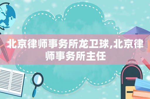 北京律師事務所龍衛球,北京律師事務所主任