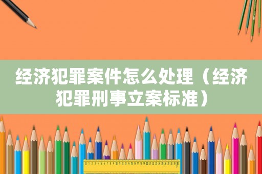 經濟犯罪案件怎么處理（經濟犯罪刑事立案標準）