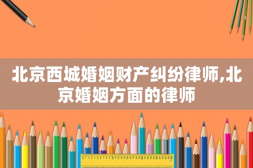 北京西城婚姻財產糾紛律師,北京婚姻方面的律師