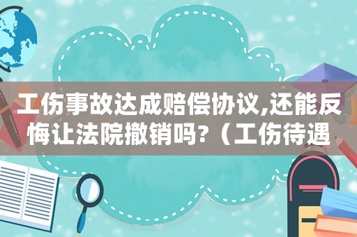 工傷事故達成賠償協議,還能反悔讓法院撤銷嗎?（工傷待遇賠償協議反悔有效嗎）