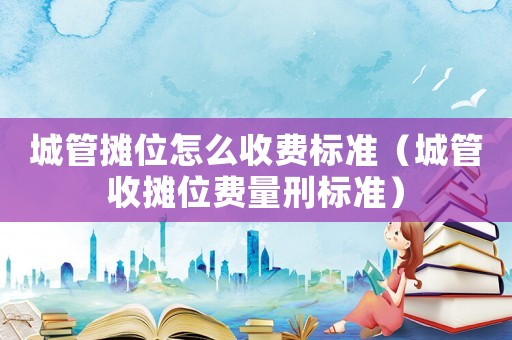城管攤位怎么收費標準（城管收攤位費量刑標準）