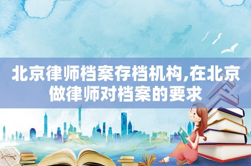 北京律師檔案存檔機構,在北京做律師對檔案的要求