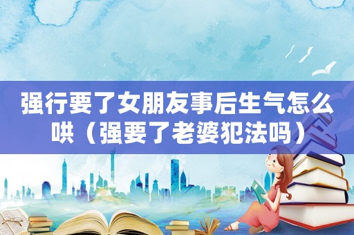 強(qiáng)行要了女朋友事后生氣怎么哄（強(qiáng)要了老婆犯法嗎）