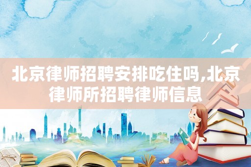 北京律師招聘安排吃住嗎,北京律師所招聘律師信息