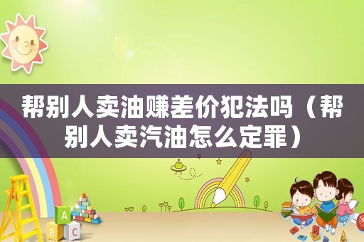 幫別人賣油賺差價犯法嗎（幫別人賣汽油怎么定罪）