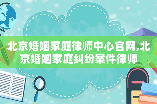 北京婚姻家庭律師中心官網(wǎng),北京婚姻家庭糾紛案件律師