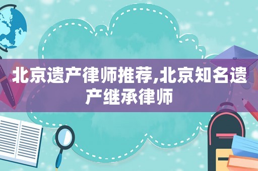 北京遺產律師推薦,北京知名遺產繼承律師