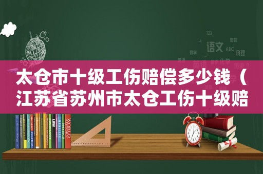 太倉市十級工傷賠償多少錢（江蘇省蘇州市太倉工傷十級賠多少）