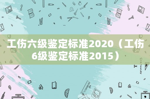工傷六級鑒定標準2020（工傷6級鑒定標準2015）