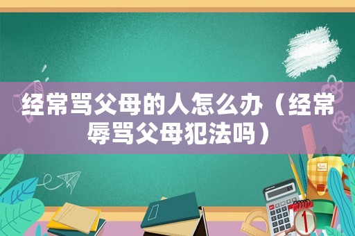 經(jīng)常罵父母的人怎么辦（經(jīng)常辱罵父母犯法嗎）