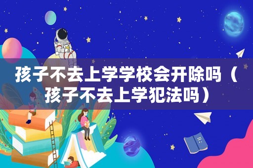 孩子不去上學學校會開除嗎（孩子不去上學犯法嗎）