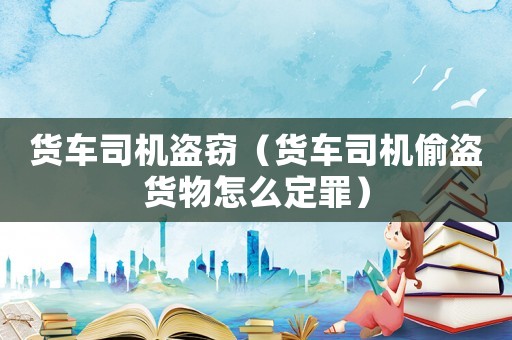 貨車司機盜竊（貨車司機偷盜貨物怎么定罪）