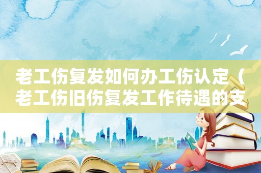 老工傷復(fù)發(fā)如何辦工傷認(rèn)定（老工傷舊傷復(fù)發(fā)工作待遇的支付）