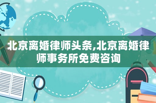 北京離婚律師頭條,北京離婚律師事務(wù)所免費(fèi)咨詢