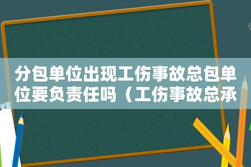分包單位出現工傷事故總包單位要負責任嗎（工傷事故總承包單位有沒有責任）